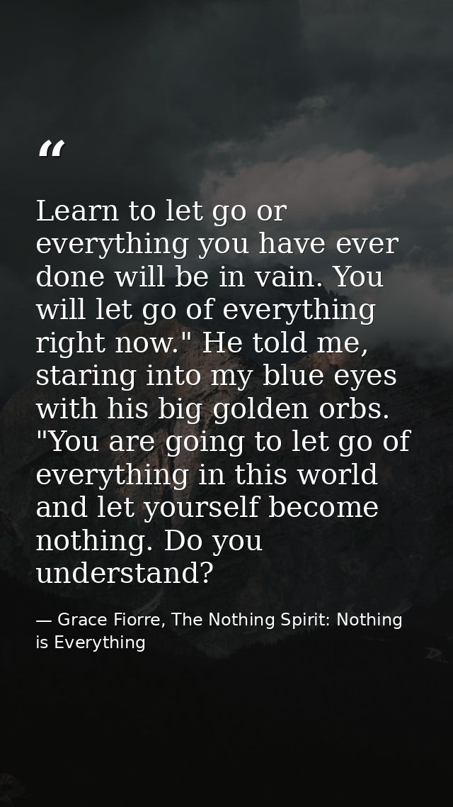 Learn to let go or everything you have ever done will be in vain. You will let go of everything right now." He told me,  — Grace Fiorre, The Nothing Spirit: Nothing is Everything