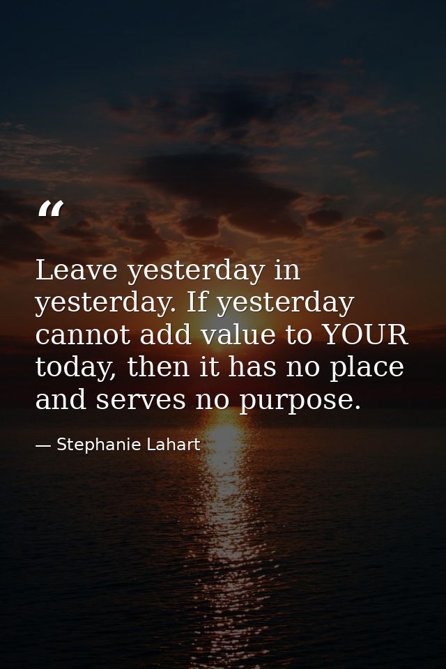 Leave yesterday in yesterday. If yesterday cannot add value to YOUR today, then it has no place and serves no purpose. — Stephanie Lahart