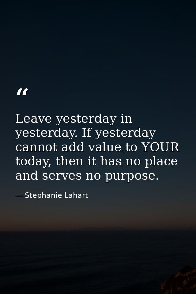 Leave yesterday in yesterday. If yesterday cannot add value to YOUR today, then it has no place and serves no purpose. — Stephanie Lahart