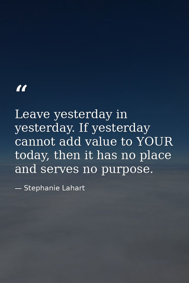 Leave yesterday in yesterday. If yesterday cannot add value to YOUR today, then it has no place and serves no purpose. — Stephanie Lahart