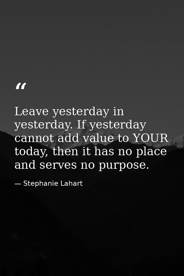 Leave yesterday in yesterday. If yesterday cannot add value to YOUR today, then it has no place and serves no purpose. — Stephanie Lahart