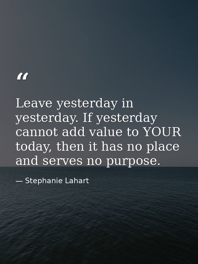 Leave yesterday in yesterday. If yesterday cannot add value to YOUR today, then it has no place and serves no purpose. — Stephanie Lahart