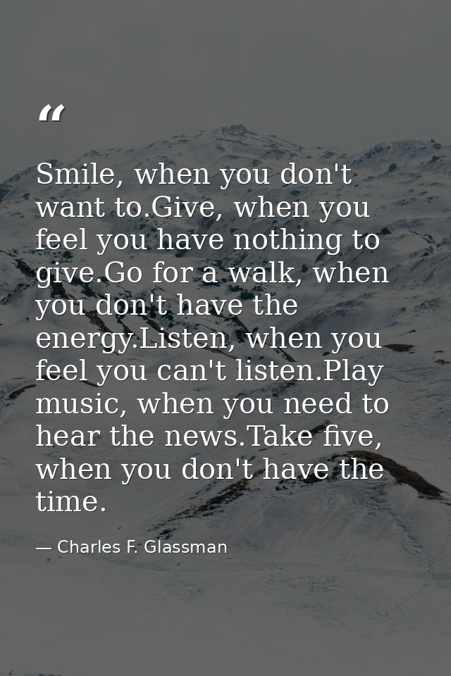 Smile, when you don't want to.Give, when you feel you have nothing to give.Go for a walk, when you don't have the energy — Charles F. Glassman
