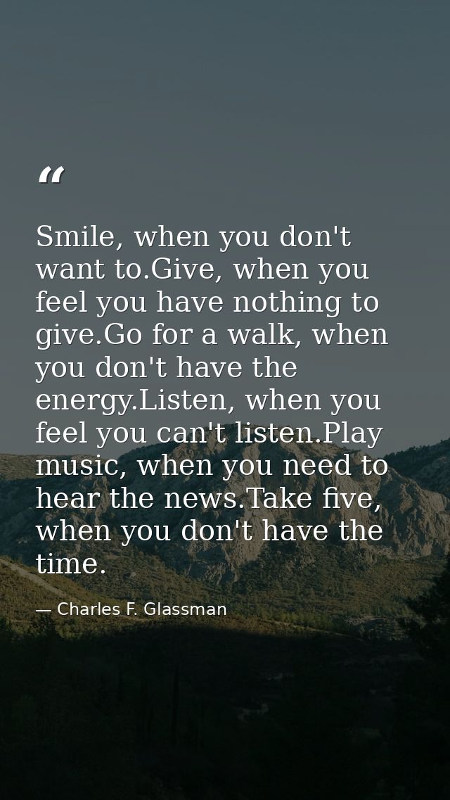 Smile, when you don't want to.Give, when you feel you have nothing to give.Go for a walk, when you don't have the energy — Charles F. Glassman