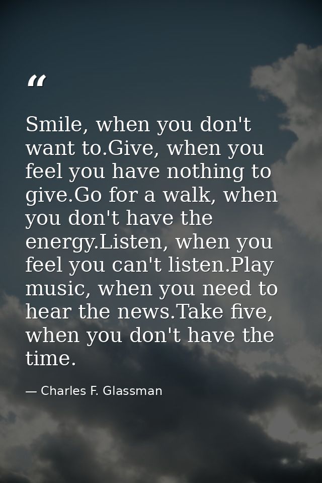 Smile, when you don't want to.Give, when you feel you have nothing to give.Go for a walk, when you don't have the energy — Charles F. Glassman
