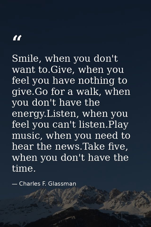 Smile, when you don't want to.Give, when you feel you have nothing to give.Go for a walk, when you don't have the energy — Charles F. Glassman