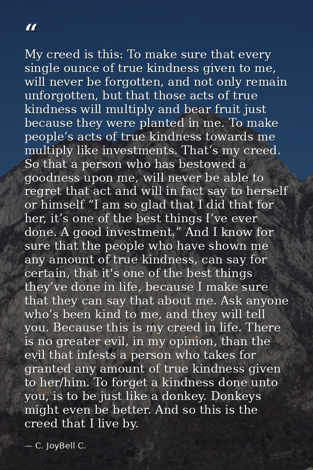 My creed is this: To make sure that every single ounce of true kindness given to me, will never be forgotten, and not on — C. JoyBell C.