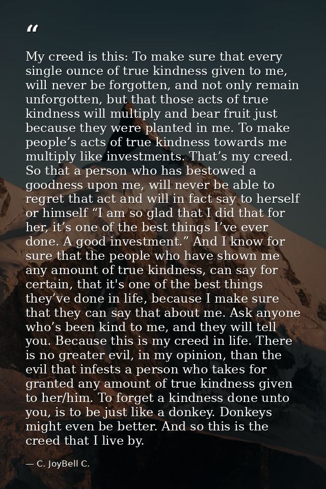 My creed is this: To make sure that every single ounce of true kindness given to me, will never be forgotten, and not on — C. JoyBell C.
