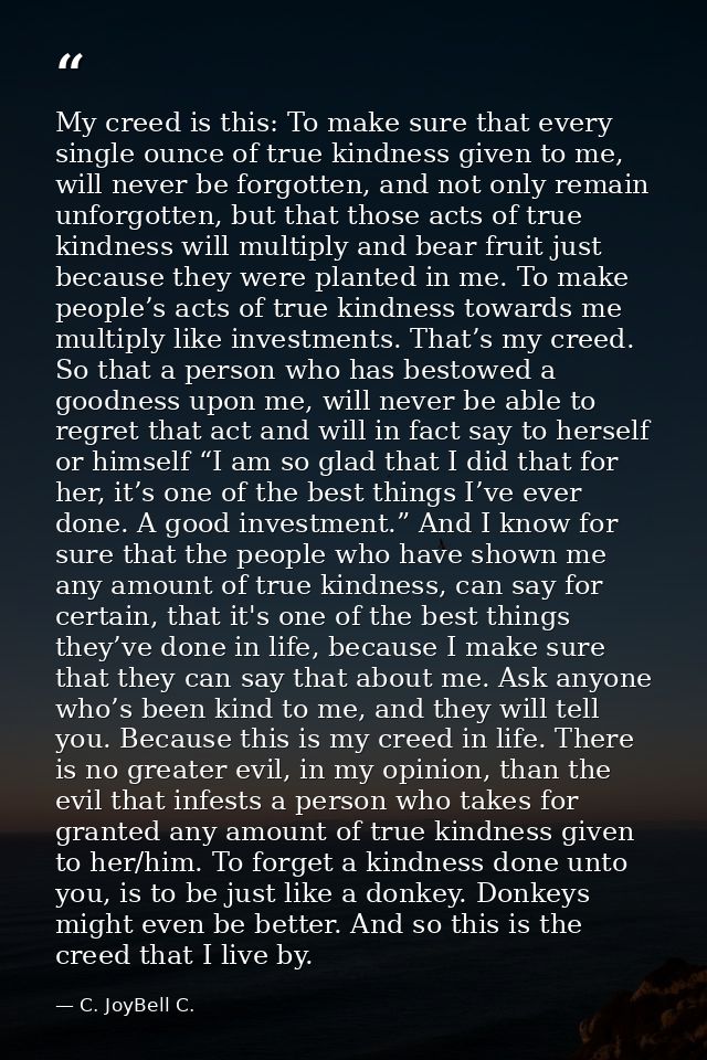 My creed is this: To make sure that every single ounce of true kindness given to me, will never be forgotten, and not on — C. JoyBell C.