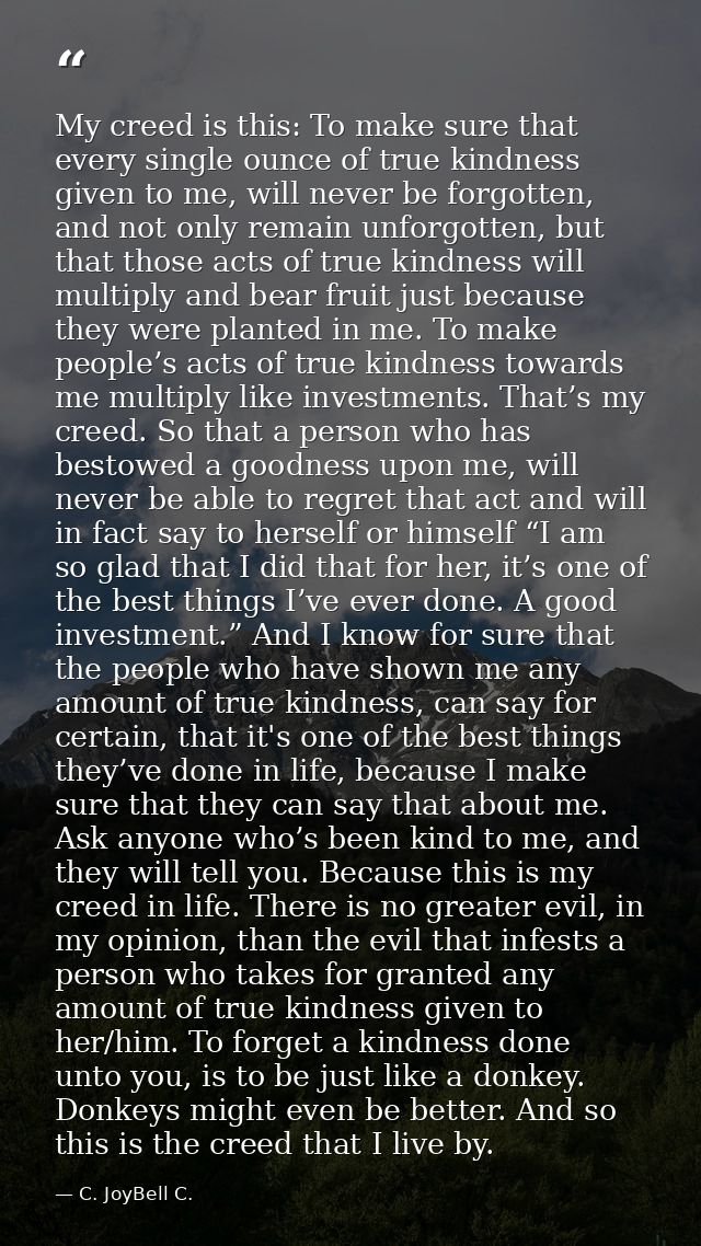 My creed is this: To make sure that every single ounce of true kindness given to me, will never be forgotten, and not on — C. JoyBell C.