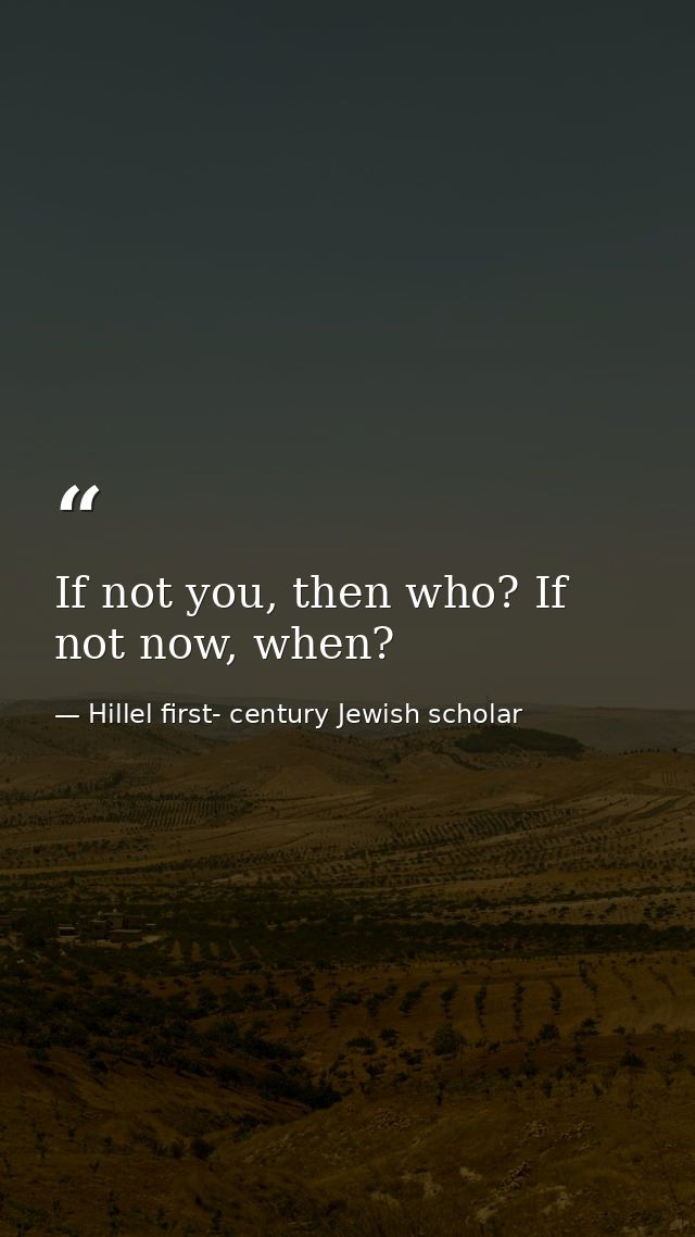 If not you, then who? If not now, when? — Hillel first- century Jewish scholar
