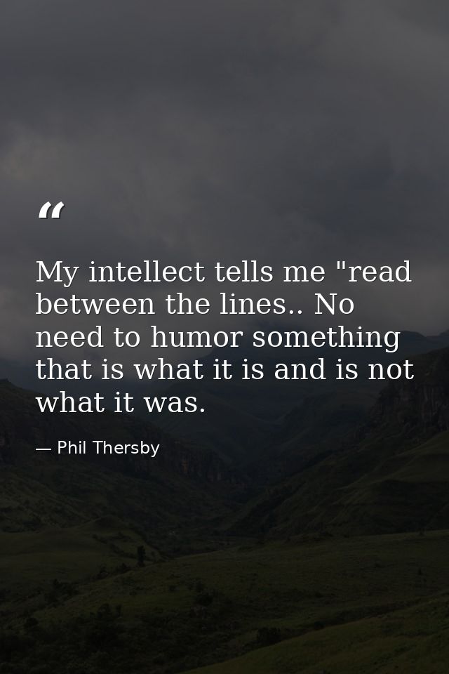 My intellect tells me "read between the lines.. No need to humor something that is what it is and is not what it was. — Phil Thersby