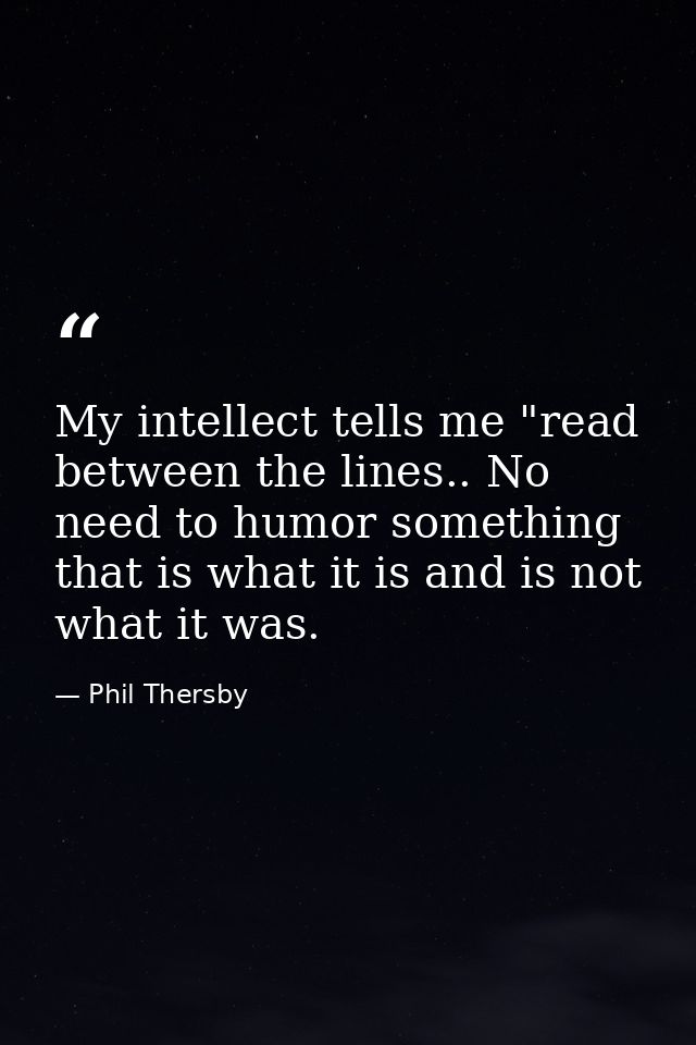 My intellect tells me "read between the lines.. No need to humor something that is what it is and is not what it was. — Phil Thersby