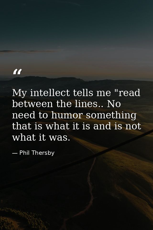My intellect tells me "read between the lines.. No need to humor something that is what it is and is not what it was. — Phil Thersby