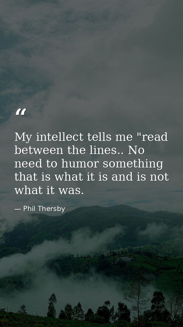 My intellect tells me "read between the lines.. No need to humor something that is what it is and is not what it was. — Phil Thersby