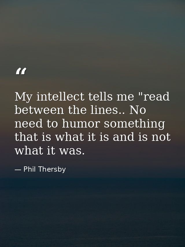 My intellect tells me "read between the lines.. No need to humor something that is what it is and is not what it was. — Phil Thersby
