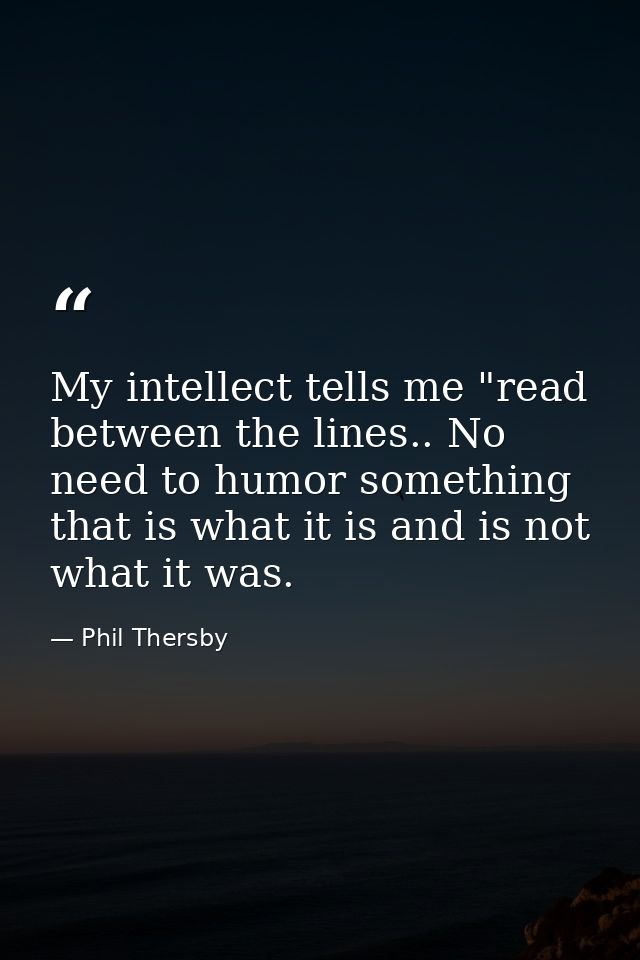 My intellect tells me "read between the lines.. No need to humor something that is what it is and is not what it was. — Phil Thersby
