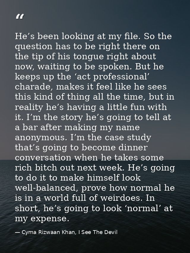 He’s been looking at my file. So the question has to be right there on the tip of his tongue right about now, waiting to — Cyma Rizwaan Khan, I See The Devil