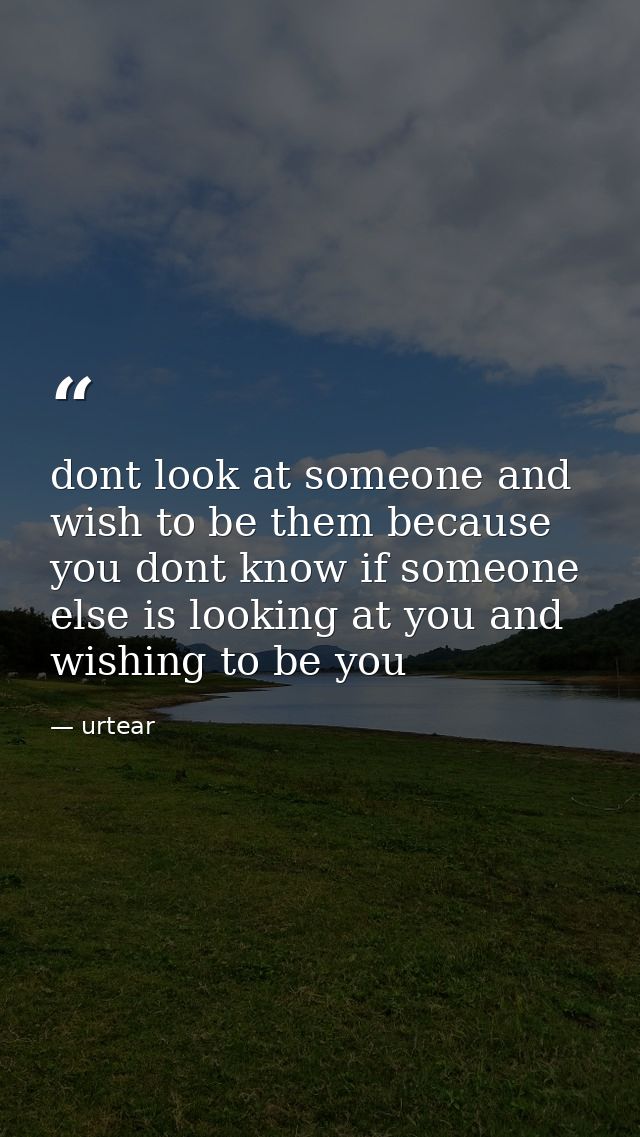 dont look at someone and wish to be them because you dont know if someone else is looking at you and wishing to be you — urtear
