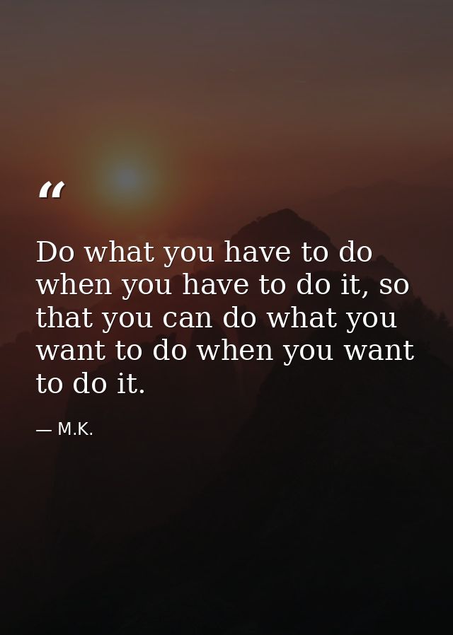Do what you have to do when you have to do it, so that you can do what you want to do when you want to do it. — M.K.