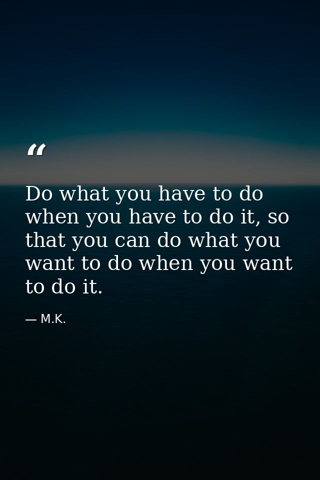 Do what you have to do when you have to do it, so that you can do what you want to do when you want to do it. — M.K.
