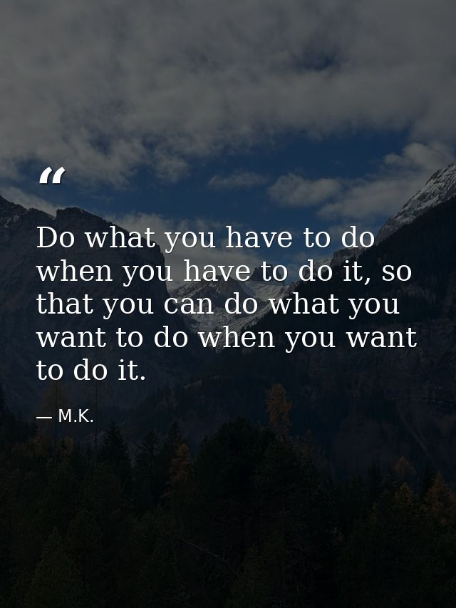 Do what you have to do when you have to do it, so that you can do what you want to do when you want to do it. — M.K.