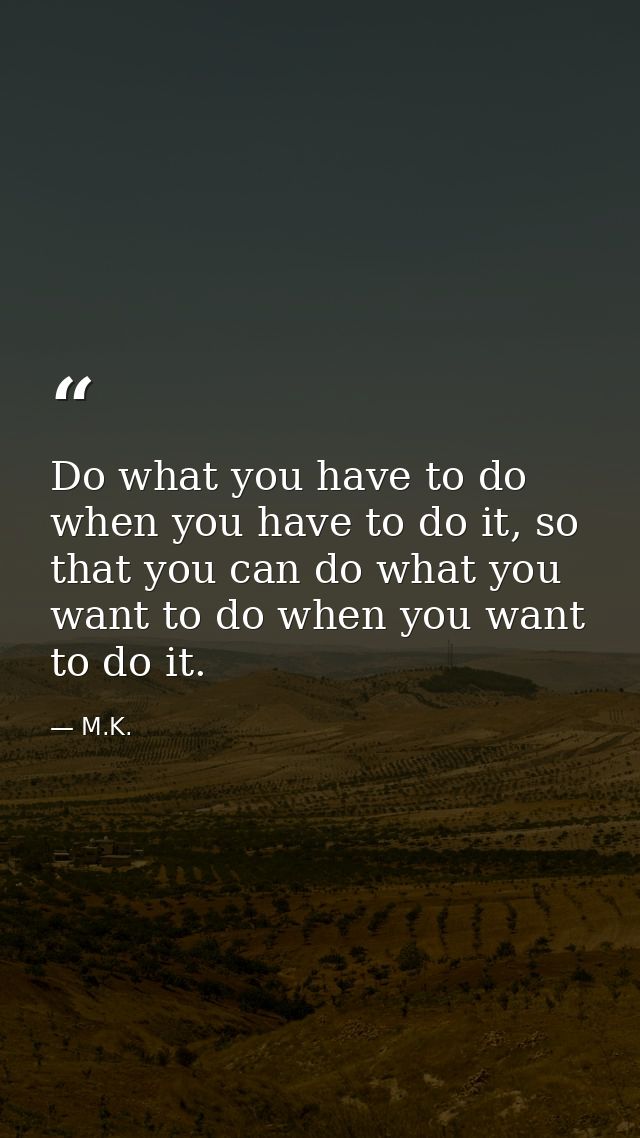 Do what you have to do when you have to do it, so that you can do what you want to do when you want to do it. — M.K.