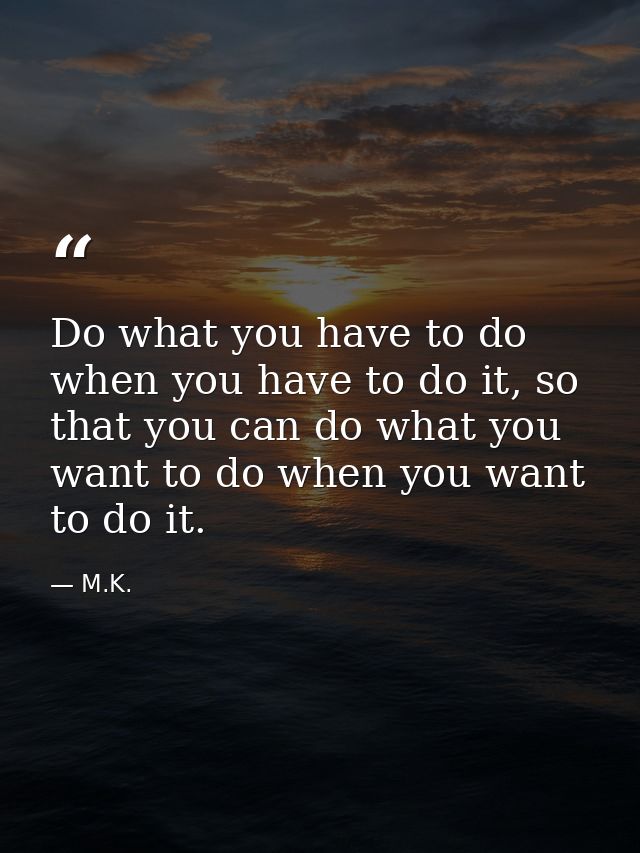 Do what you have to do when you have to do it, so that you can do what you want to do when you want to do it. — M.K.