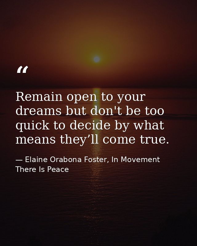 Remain open to your dreams but don't be too quick to decide by what means they’ll come true. — Elaine Orabona Foster, In Movement There Is Peace