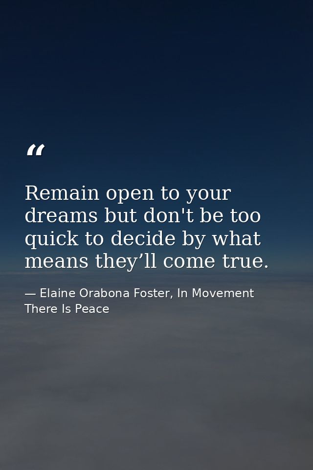 Remain open to your dreams but don't be too quick to decide by what means they’ll come true. — Elaine Orabona Foster, In Movement There Is Peace