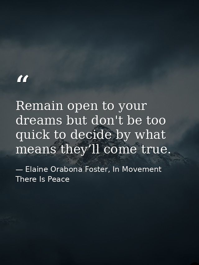 Remain open to your dreams but don't be too quick to decide by what means they’ll come true. — Elaine Orabona Foster, In Movement There Is Peace