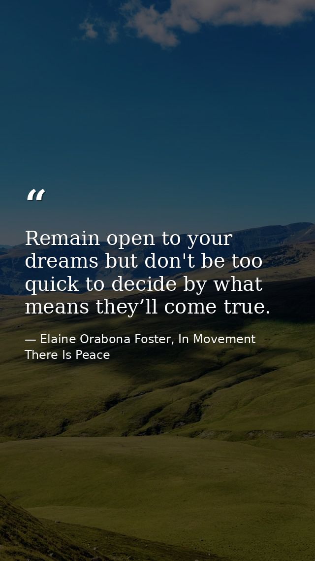 Remain open to your dreams but don't be too quick to decide by what means they’ll come true. — Elaine Orabona Foster, In Movement There Is Peace