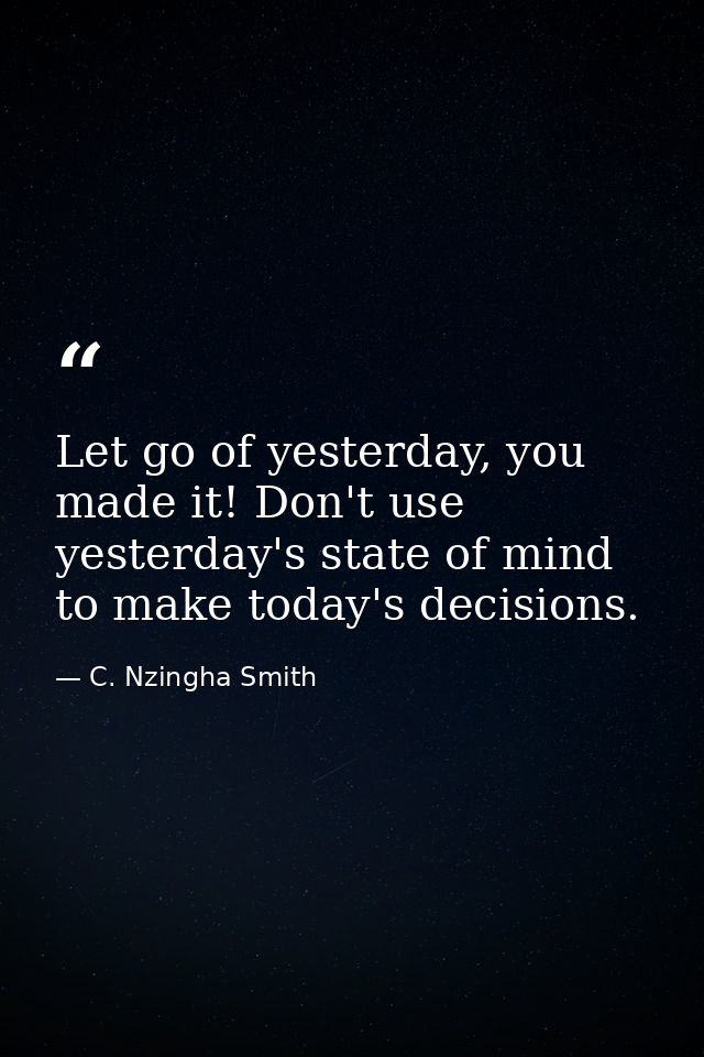 Let go of yesterday, you made it! Don't use yesterday's state of mind to make today's decisions. — C. Nzingha Smith