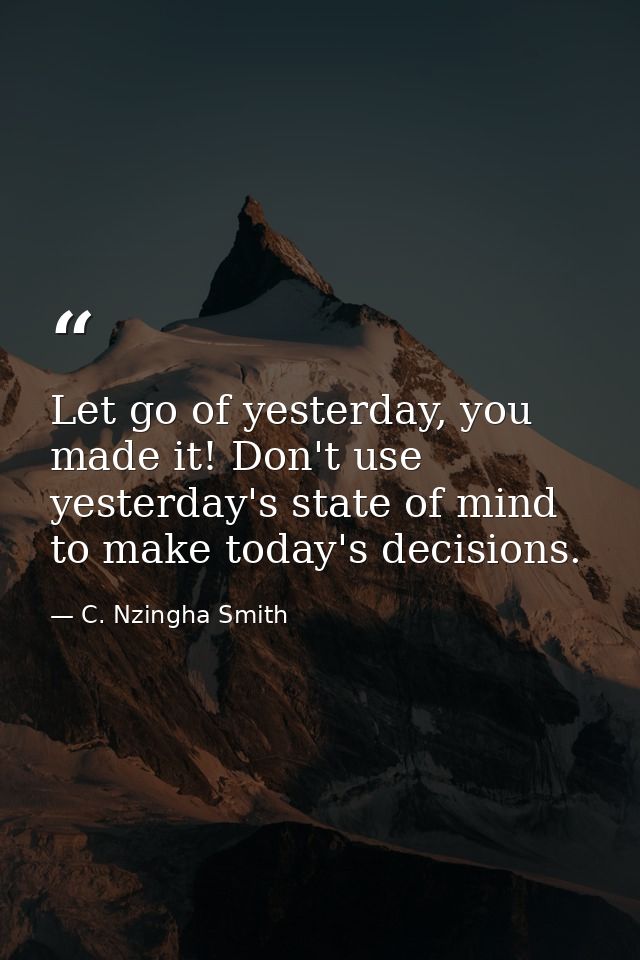 Let go of yesterday, you made it! Don't use yesterday's state of mind to make today's decisions. — C. Nzingha Smith