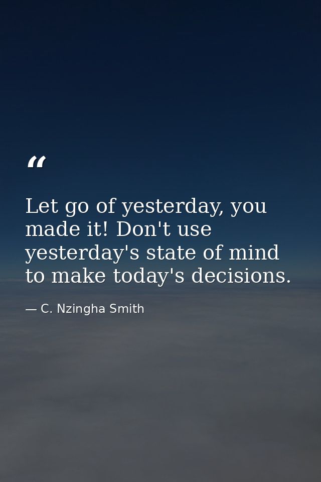 Let go of yesterday, you made it! Don't use yesterday's state of mind to make today's decisions. — C. Nzingha Smith