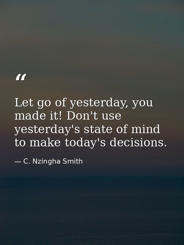 Let go of yesterday, you made it! Don't use yesterday's state of mind to make today's decisions. — C. Nzingha Smith