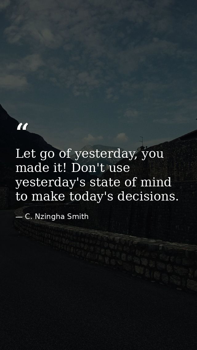 Let go of yesterday, you made it! Don't use yesterday's state of mind to make today's decisions. — C. Nzingha Smith