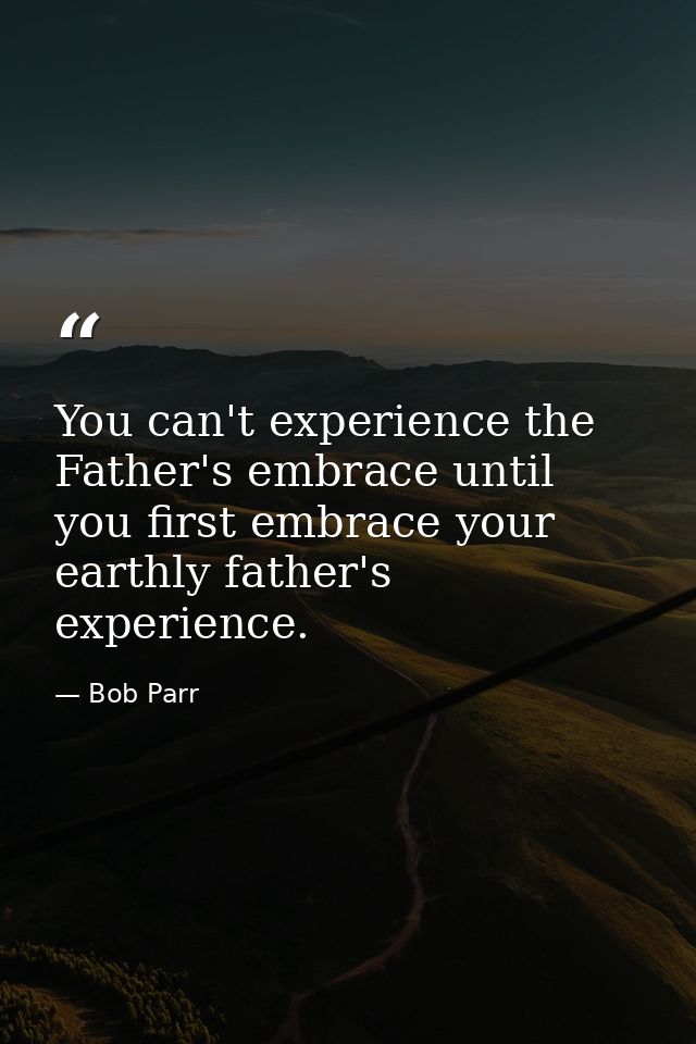 You can't experience the Father's embrace until you first embrace your earthly father's experience. — Bob Parr