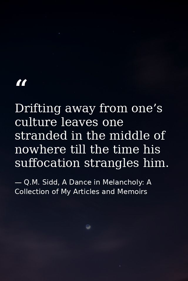 Drifting away from one’s culture leaves one stranded in the middle of nowhere till the time his suffocation strangles hi — Q.M. Sidd, A Dance in Melancholy: A Collection of My Articles and Memoirs