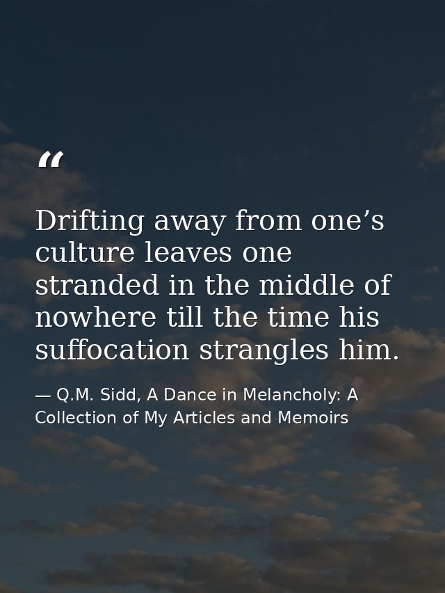 Drifting away from one’s culture leaves one stranded in the middle of nowhere till the time his suffocation strangles hi — Q.M. Sidd, A Dance in Melancholy: A Collection of My Articles and Memoirs