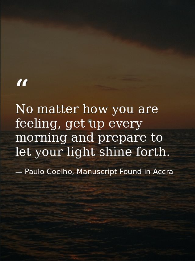 No matter how you are feeling, get up every morning and prepare to let your light shine forth. — Paulo Coelho, Manuscript Found in Accra