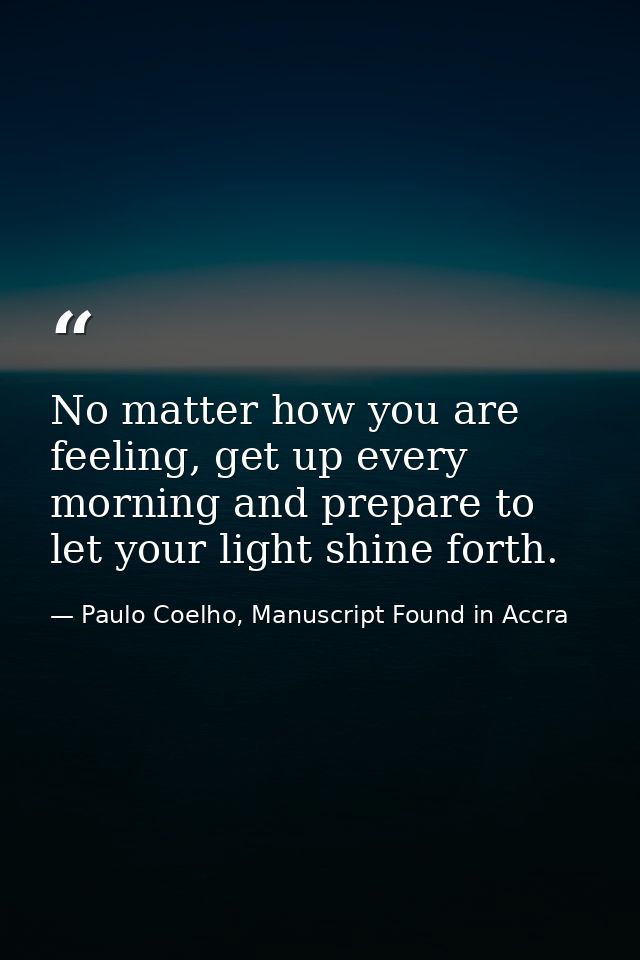 No matter how you are feeling, get up every morning and prepare to let your light shine forth. — Paulo Coelho, Manuscript Found in Accra