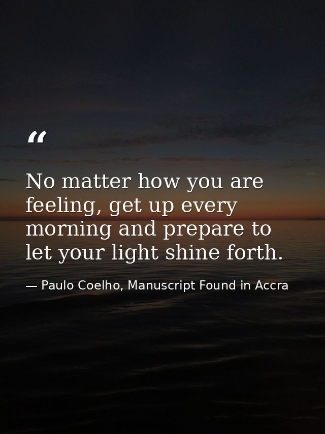 No matter how you are feeling, get up every morning and prepare to let your light shine forth. — Paulo Coelho, Manuscript Found in Accra