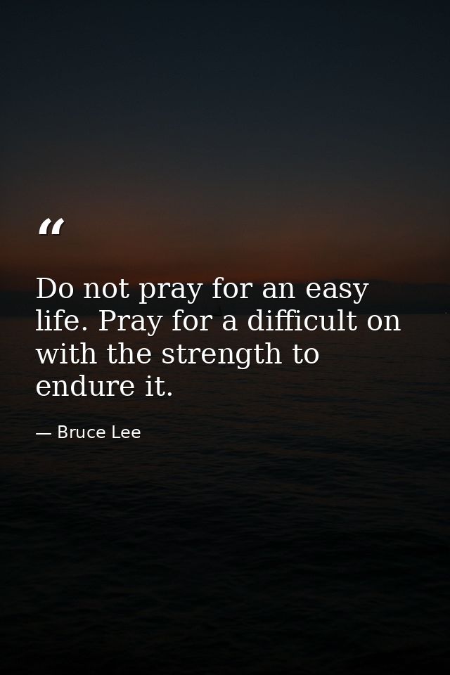 Do not pray for an easy life. Pray for a difficult on with the strength to endure it. — Bruce Lee