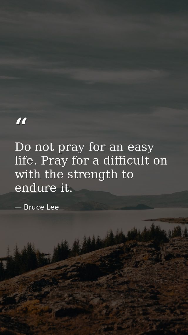 Do not pray for an easy life. Pray for a difficult on with the strength to endure it. — Bruce Lee