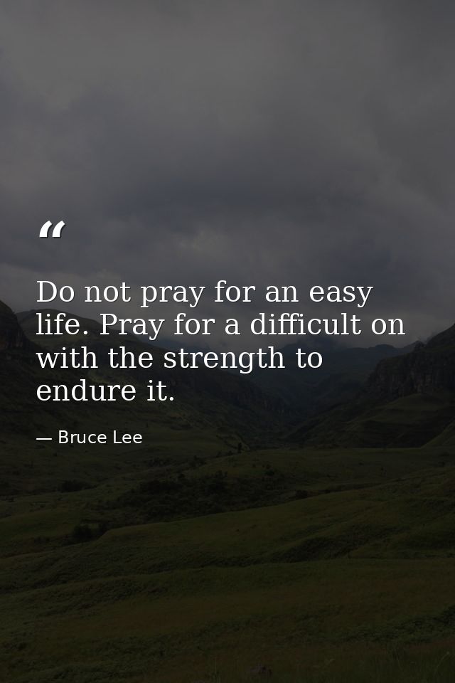 Do not pray for an easy life. Pray for a difficult on with the strength to endure it. — Bruce Lee