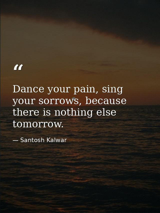 Dance your pain, sing your sorrows, because there is nothing else tomorrow. — Santosh Kalwar