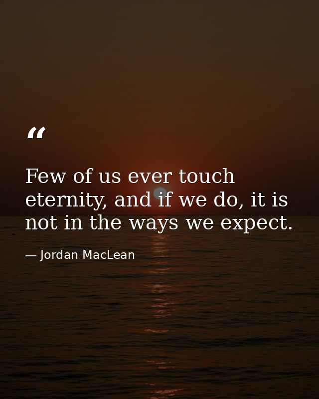 Few of us ever touch eternity, and if we do, it is not in the ways we expect. — Jordan MacLean