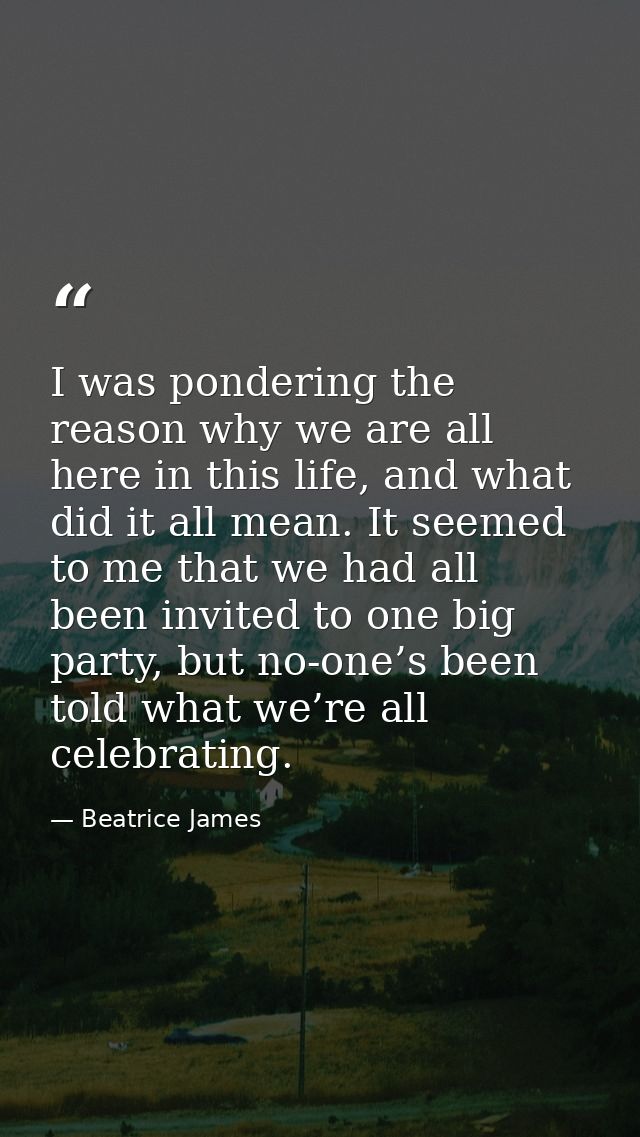 I was pondering the reason why we are all here in this life, and what did it all mean. It seemed to me that we had all b — Beatrice James