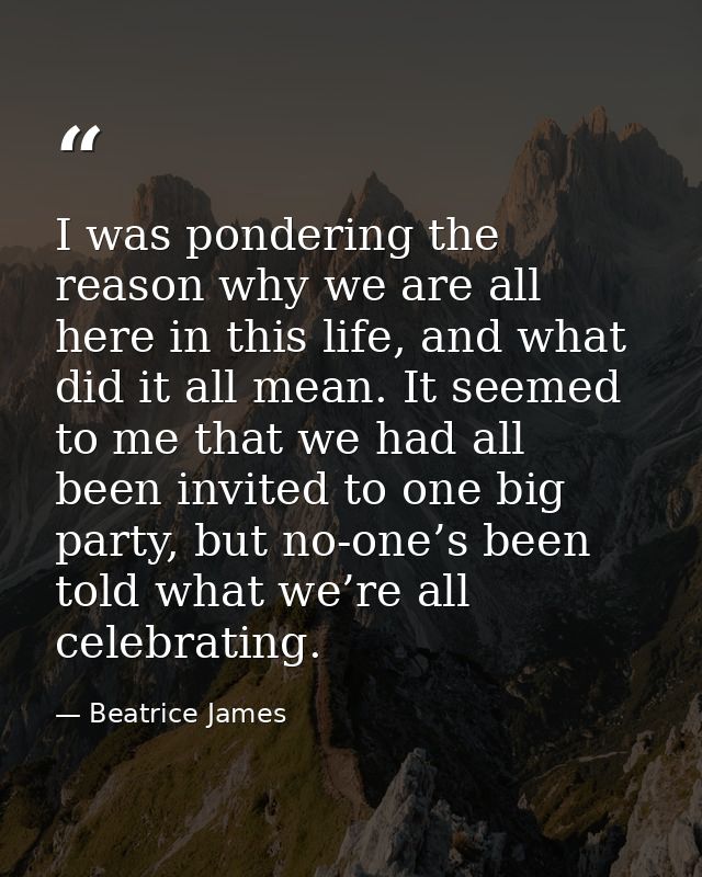 I was pondering the reason why we are all here in this life, and what did it all mean. It seemed to me that we had all b — Beatrice James